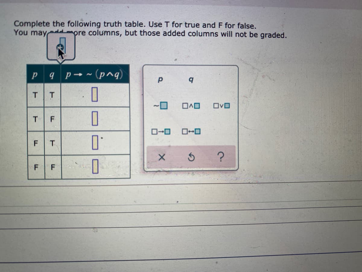 Complete the following truth table. Use T for true and F for false.
You may
mpre columns, but those added columns will not be graded.
Pq p→~ (p^g)
T
OvO
O-0
F T
F
F.

