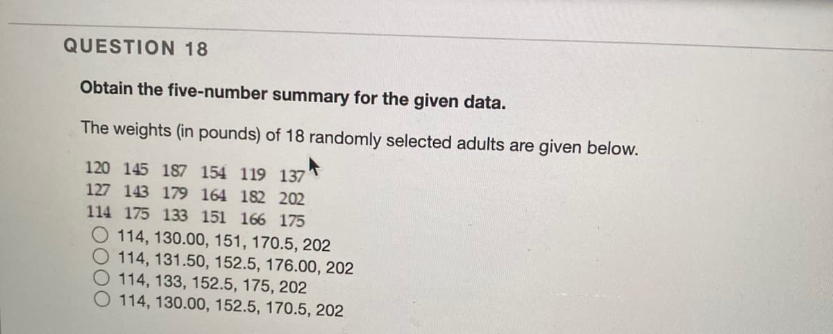 QUESTION 18
Obtain the five-number summary for the given data.
The weights (in pounds) of 18 randomly selected adults are given below.
120 145 187 154 119 137
127 143 179 164 182 202
114 175 133 151 166 175
O 114, 130.00, 151, 170.5, 202
114, 131.50, 152.5, 176.00, 202
114, 133, 152.5, 175, 202
114, 130.00, 152.5, 170.5, 202
