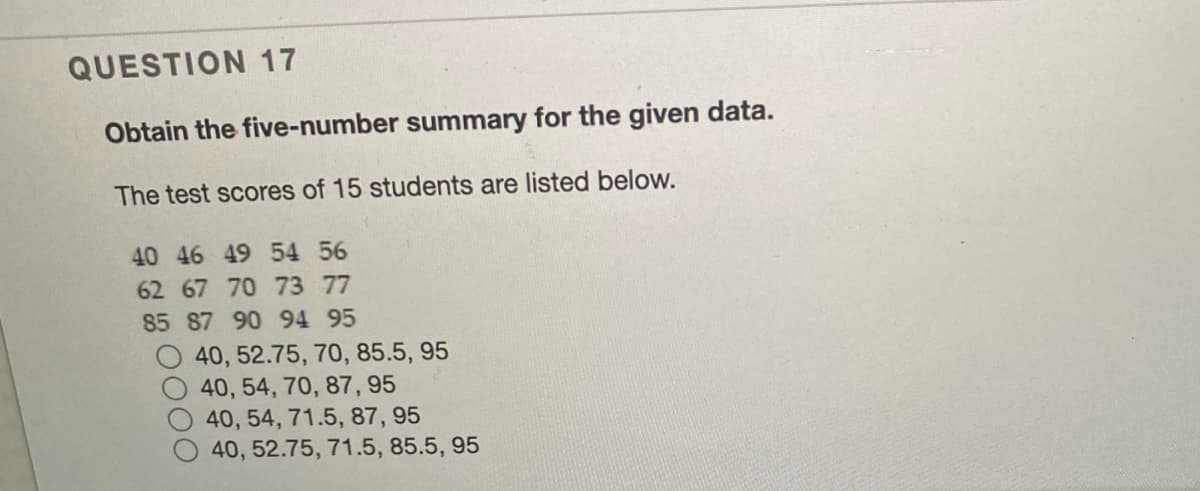 QUESTION 17
Obtain the five-number summary for the given data.
The test scores of 15 students are listed below.
40 46 49 54 56
62 67 70 73 77
85 87 90 94 95
40, 52.75, 70, 85.5, 95
40, 54, 70, 87, 95
40, 54, 71.5, 87, 95
40, 52.75, 71.5, 85.5, 95
