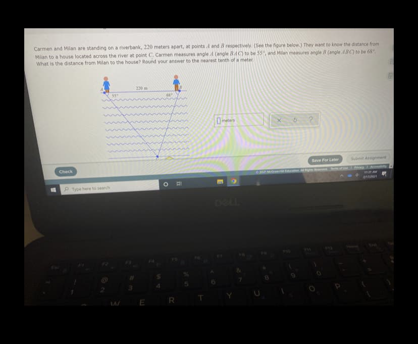 Carmen and Milan are standing on a riverbank, 220 meters apart, at points A and B respectively. (See the figure below.) They want to know the distance from
Milan to a house located across the river at point C. Carmen measures angle A (angle BAC) to be 55, and Milan measures angle B (angle ABC) to be 68°.
What is the distance from Milan to the house? Round your answer to the nearest tenth of a meter.
220 m
55°
0meters
Save For Later
Submit Assignment
Check
O2021 MGraw H Education A Righes erved Terms or Ue Pvay Accessiby
1131 AM
2/1/021
P Type here to search
DELL
V4ome
Eni
F10
F12
R
