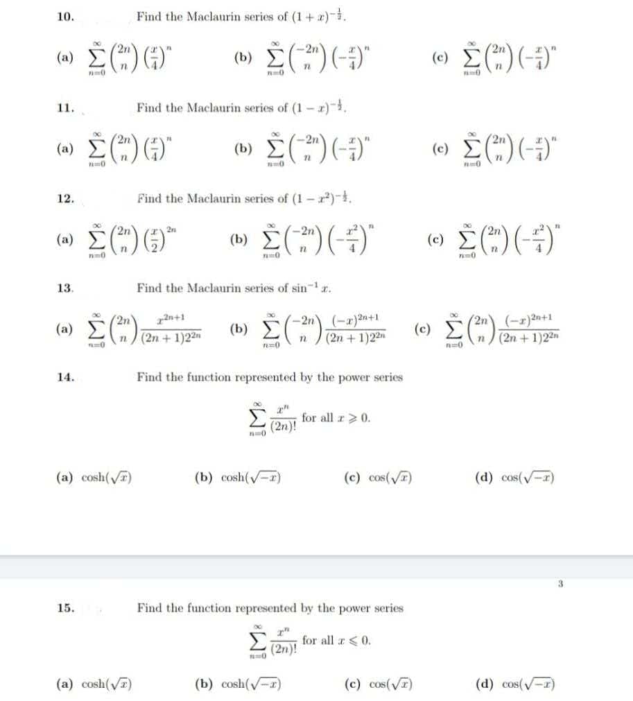 (b) E
(a) E(
Find the Maclaurin series of (1+ x).
10.
(b) È(")(-)"
-2n
(0) E(")(-)"
2n
11.
Find the Maclaurin series of (1 - x)},
(a) È(") ()"
(e) E(")(-)"
-2n
12.
Find the Maclaurin series of (1-).
(a) Č("))°
(e) È(")(--)"
2n
13.
Find the Maclaurin series of sin-r.
(-r)2n+1
(2n + 1)22n
r2n+1
-2n
(2n
(-a)2n+1
(c) E)
(2n
+ 1)22"
(2n + 1)22
0
14.
Find the function represented by the power series
Σ
for all z 0.
(2n)!
(a) cosh(T)
(b) cosh(-r)
(c) cos(V)
(d) cos(-r)
3.
15.
Find the function represented by the power series
Σ
for all r <0.
(2n)!
(a) cosh(V)
(b) cosh(-r)
(c) cos(VT)
(d) cos(V-1)
W!
