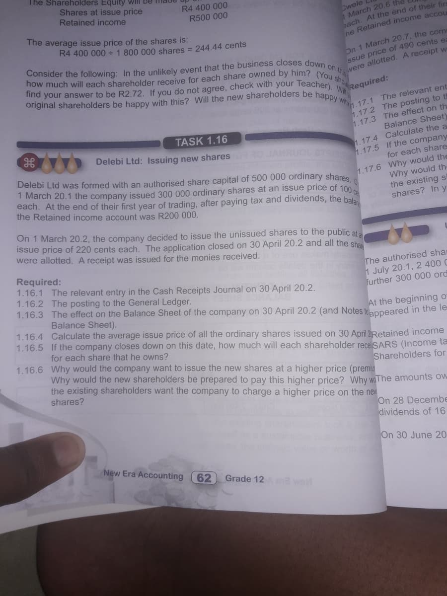 find your answer to be R2.72. If you do not agree, check with your Teacher). Will
original shareholders be happy with this? Will the new shareholders be happy with
how much will each shareholder receive for each share owned by him? (You shoua
The Shareholders Equity Will be Tmade
Shares at issue price
R4 400 000
Retained income
Cwele
March 20.6 the
ach. At the end of their fir
he Retained income accou
R500 000
The average issue price of the shares is:
R4 400 000+ 1 800 000 shares = 244.44 cents
an 1 March 20.7, the com
ssue price of 490 cents e:
Required:
1.17.1 The relevant ent
1.17.2 The posting to th
1.17.3 The effect on th
TASK 1.16
Balance Sheet
1.17.4 Calculate the a
for each share
Delebi Ltd was formed with an authorised share capital of 500 000 ordinary shares
1 March 20.1 the company issued 300 000 ordinary shares at an issue price of 100
each. At the end of their first year of trading, after paying tax and dividends, the bala
the Retained income account was R200 000.
1.17.6 Why would the
Why would the
the existing s
shares? In y
On 1 March 20.2, the company decided to issue the unissued shares to the public ata
Issue price of 220 cents each. The application closed on 30 April 20.2 and all the sha
were allotted. A receipt was issued for the monies received.
Required:
1.16.1 The relevant entry in the Cash Receipts Journal on 30 April 20.2.
1.16.2 The posting to the General Ledger.
1.16.3 The effect on the Balance Sheet of the company on 30 April 20.2 (and Notes tolappeared in the le-
The authorised shar
1 July 20.1, 2 400 C
further 300 000 ord
At the beginning o
1.16.4 Calculate the average issue price of all the ordinary shares issued on 30 April 2Retained income
Balance Sheet).
1.16.5 If the company closes down on this date, how much will each shareholder receiSARS (Income ta
for each share that he owns?
1.16.6 Why would the company want to issue the new shares at a higher price (premiu
Why would the new shareholders be prepared to pay this higher price? Why waThe amounts ow
the existing shareholders want the company to charge a higher price on the new
shares?
Shareholders for
On 28 Decembe
dividends of 16
On 30 June 20
New Era Accounting
62
Grade 12 wel
