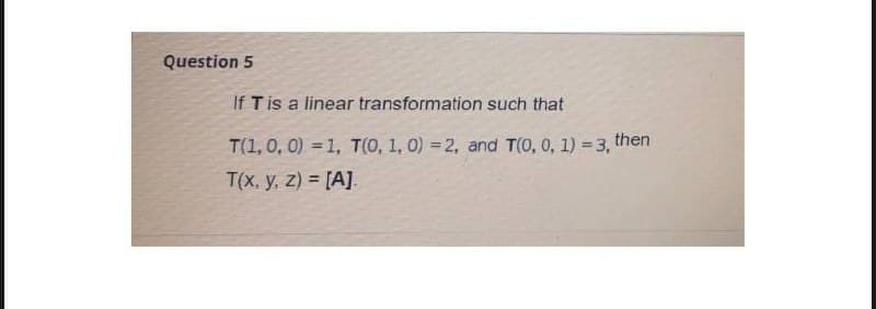 Question 5
If T is a linear transformation such that
T(1,0, 0) = 1, T(0, 1, 0) = 2, and T(0, 0, 1) = 3, then
T(x. y, z) = [A].
