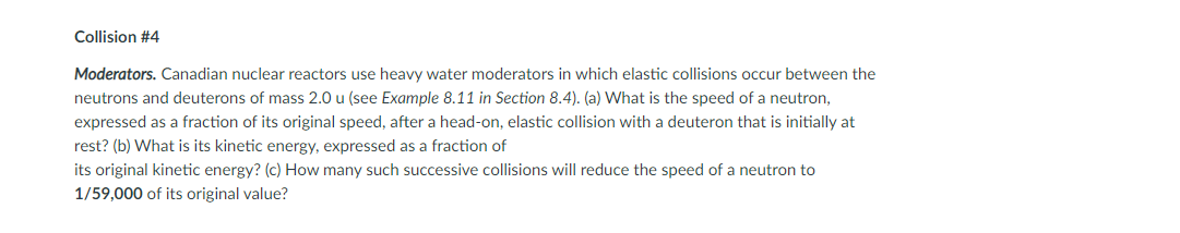 Collision #4
Moderators. Canadian nuclear reactors use heavy water moderators in which elastic collisions occur between the
neutrons and deuterons of mass 2.0 u (see Example 8.11 in Section 8.4). (a) What is the speed of a neutron,
expressed as a fraction of its original speed, after a head-on, elastic collision with a deuteron that is initially at
rest? (b) What is its kinetic energy, expressed as a fraction of
its original kinetic energy? (c) How many such successive collisions will reduce the speed of a neutron to
1/59,000 of its original value?

