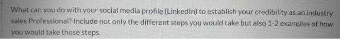 What can you do with your social media profile (LinkedIn) to establish your credibility as an industry
sales Professional? Include not only the different steps you would take but also 1-2 examples of how
you would take those steps.