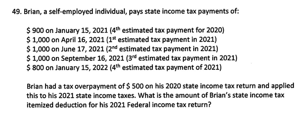 49. Brian, a self-employed individual, pays state income tax payments of:
$ 900 on January 15, 2021 (4th estimated tax payment for 2020)
$ 1,000 on April 16, 2021 (1st estimated tax payment in 2021)
$ 1,000 on June 17, 2021 (2nd estimated tax payment in 2021)
$ 1,000 on September 16, 2021 (3rd estimated tax payment in 2021)
$ 800 on January 15, 2022 (4th estimated tax payment of 2021)
Brian had a tax overpayment of $ 500 on his 2020 state income tax return and applied
this to his 2021 state income taxes. What is the amount of Brian's state income tax
itemized deduction for his 2021 Federal income tax return?