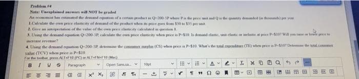 Problem #4
Note: Unexplained answers will NOT be graded
An economist han estimated the demand expation of a certain product as Q-000-SP where is the price unit and Qs the quantity demanded (info) per your
1.Calculate the own price elasticity of demand of the product when its price goes from $30 to $33 per unit
2. Give an interpectation of the value of the own price elasticity calculated
question 1.
3. Using the demand equation Q-200-SP, calculate the own price elasticity when price is P-$10 Is demand elastic, unit elastic o incat a price P-5107 Will you tame
increase revenue?
price m
4. Using the demand equation Q-200-SP, determine the commernplas (CS) when price is P-$10 What's the total expenditure (TE) when price is P-$107 Deseme de tal com
salue (TCV) when price is P-$10.
For the toolbar, press ALT+F 10 (PC) or ALTF NF 10 (Mac)
BIVS
HE
A
10pt
Paragraph
IX QS
E
Open Sans V
89
0
"20
xx,
FE
88 20
1