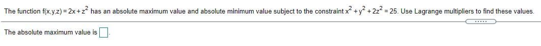 The function f(x,y,.z) = 2x +z has an absolute maximum value and absolute minimum value subject to the constraint x +y + 2z = 25. Use Lagrange multipliers to find these values.
The absolute maximum value is
