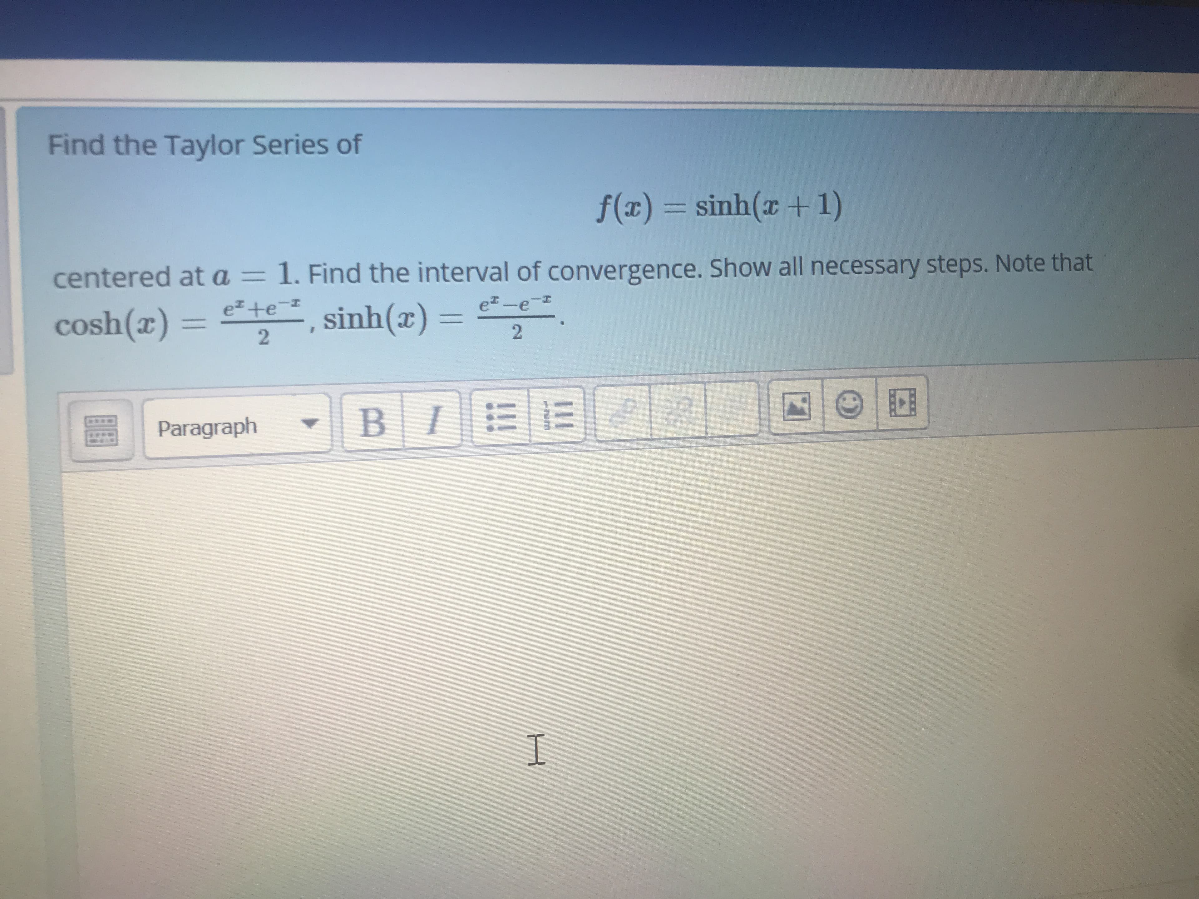 Find the Taylor Series of
f(x) = sinh(x +1)
centered at a= 1. Find the interval of convergence. Show all necessary steps. Note that
e-e-
cosh(x) =
e +e=
%3D
sinh(x) = .
%3D
