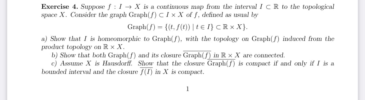 Exercise 4. Suppose f: I→ X is a continuous map from the interval ICR to the topological
space X. Consider the graph Graph(f) C IX X of f, defined as usual by
Graph(f) = {(t, f(t)) | t € I} < R × X}.
a) Show that I is homeomorphic to Graph(f), with the topology on Graph(f) induced from the
product topology on RX X.
b) Show that both Graph (f) and its closure Graph(f) in R × X are connected.
c) Assume X is Hausdorff. Show that the closure Graph (f) is compact if and only if I is a
bounded interval and the closure f(I) in X is compact.
1