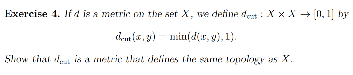 Exercise 4. If d is a metric on the set X, we define dcut : X × X → [0, 1] by
dcut (x, y) = min(d(x, y), 1).
Show that dcut is a metric that defines the same topology as X.