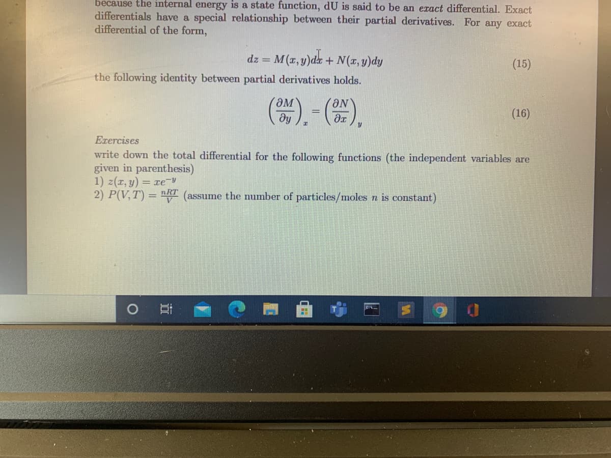 because the internal energy is a state function, dU is said to be an eract differential. Exact
differentials have a special relationship between their partial derivatives. For any exact
differential of the form,
dz = M(x, y)dx + N(x, y)dy
(15)
the following identity between partial derivatives holds.
(). - 4),
(16)
Exercises
write down the total differential for the following functions (the independent variables are
given in parenthesis)
1) z(r, y) = xe-
2) P(V,T) = nRT (assume the number of particles/moles n is constant)
