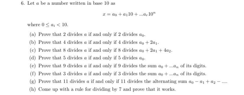 6. Let a be a number written in base 10 as
x = ao + a110 +..a, 10"
where 0< a; < 10.
(a) Prove that 2 divides a if and only if 2 divides ao.
(b) Prove that 4 divides a if and only if 4 divides ao +2a1.
(c) Prove that 8 divides a if and only if 8 divides ao + 2a1 + 4a2.
(d) Prove that 5 divides a if and only if 5 divides ao.
(e) Prove that 9 divides a if and only if 9 divides the sum ao + ...a, of its digits.
(f) Prove that 3 divides a if and only if 3 divides the sum ao + ...an of its digits.
(g) Prove that 11 divides a if and only if 11 divides the alternating sum ao – a1 + az
....
(h) Come up with a rule for dividing by 7 and prove that it works.
