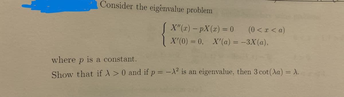 Consider the eigenvalue problem
[ X"(x) - pX(x) = 0
(0<x<a)
X'(0) = 0, X'(a) = -3X(a),
where p is a constant.
Show that if X>0 and if p = -X2 is an eigenvalue, then 3 cot(a) = A.