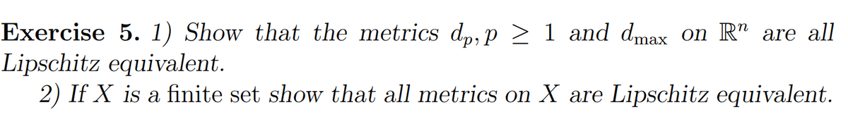 n
Exercise 5. 1) Show that the metrics dp, p≥ 1 and dmax on R are all
Lipschitz equivalent.
2) If X is a finite set show that all metrics on X are Lipschitz equivalent.