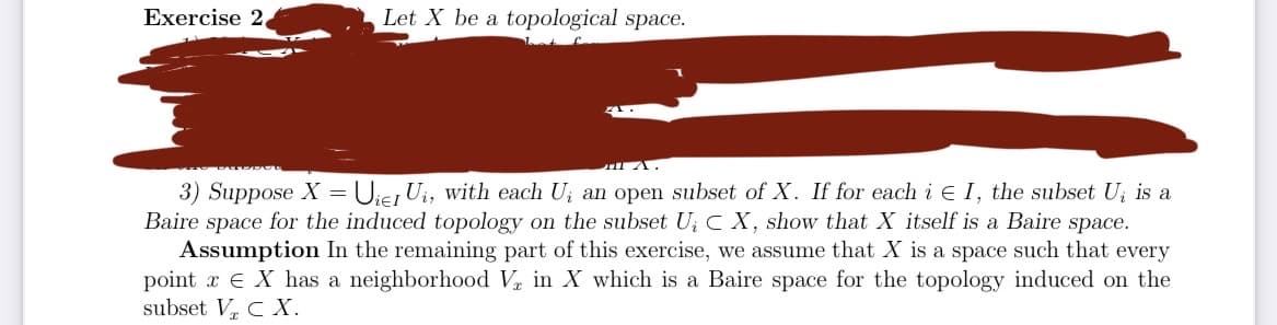 Exercise 2,
Let X be a topological space.
PADDCL
TIA.
3) Suppose X = Uier U₁, with each U₁ an open subset of X. If for each i € I, the subset Uį is a
Baire space for the induced topology on the subset U₁ CX, show that X itself is a Baire space.
Assumption In the remaining part of this exercise, we assume that X is a space such that every
point x EX has a neighborhood V in X which is a Baire space for the topology induced on the
subset V₂ C X.