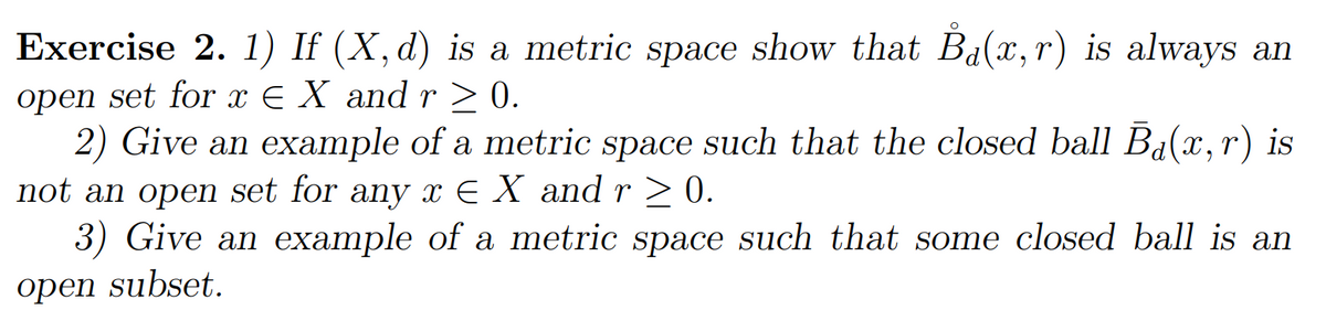Exercise 2. 1) If (X,d) is a metric space show that B₁(x,r) is always an
open set for x ¤ X and r ≥ 0.
2) Give an example of a metric space such that the closed ball Ba(x,r) is
not an open set for any x € X and r ≥ 0.
3) Give an example of a metric space such that some closed ball is an
open subset.