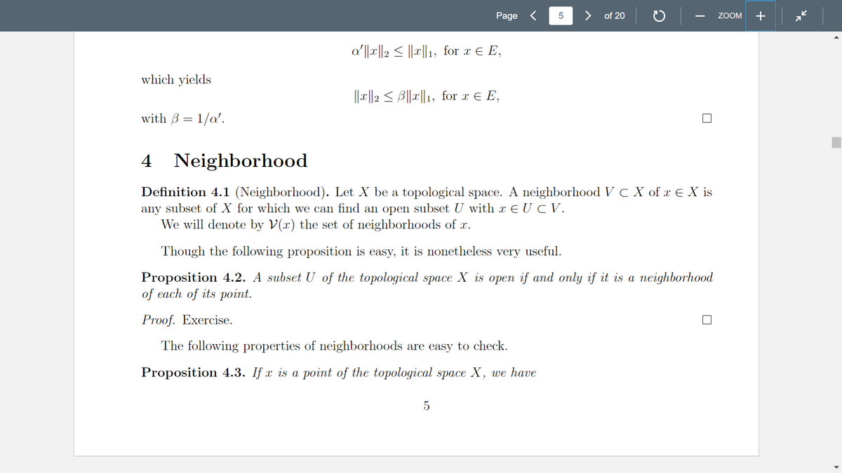 which yields
with ß = 1/α'.
Page
α′||x||2 ≤ ||x||1, for x ¤ E,
||x||2 ≤ ß||x||1, for x ¤ E,
5
5
of 20
4 Neighborhood
Definition 4.1 (Neighborhood). Let X be a topological space. A neighborhood V c X of x € X is
any subset of X for which we can find an open subset U with x ¤ U © V.
We will denote by V(x) the set of neighborhoods of x.
Though the following proposition is easy, it is nonetheless very useful.
Proposition 4.2. A subset U of the topological space X is open if and only if it is a neighborhood
of each of its point.
Proof. Exercise.
The following properties of neighborhoods are easy to check.
Proposition 4.3. If x is a point of the topological space X, we have
ZOOM +
