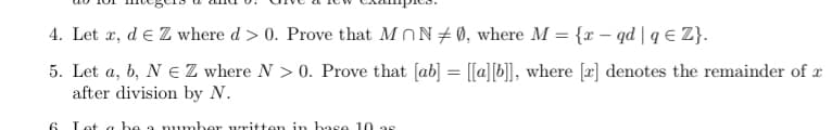 4. Let æ, d e Z where d > 0. Prove that MON+ 0, where M = {r – qd | q € Z}.
5. Let a, b, N EZ where N > 0. Prove that [ab] = [[a][b]], where [a] denotes the remainder of x
after division by N.
6 Lot a be a rmumber uritten in base 10 as
