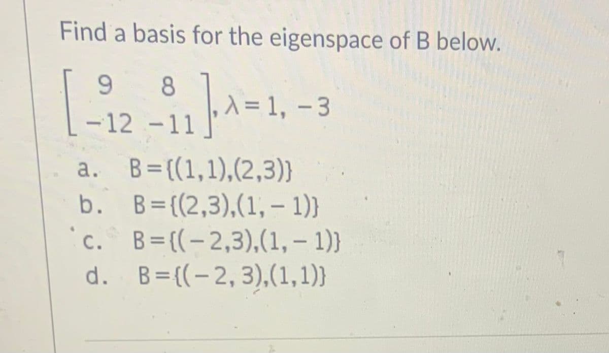 Find a basis for the eigenspace of B below.
9.
8
A = 1, -3
-12 -11
B = ((1,1),(2,3)}
b. B={(2,3),(1, - 1)}
`c. B=((-2,3),(1, – 1)}
d. B={(-2,3),(1,1)}
а.
