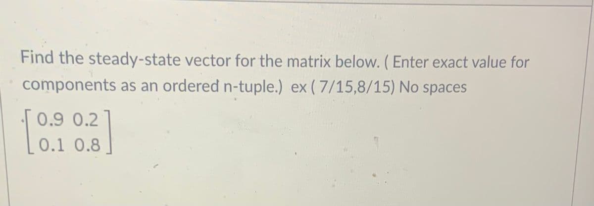 Find the steady-state vector for the matrix below. (Enter exact value for
components as an ordered n-tuple.) ex (7/15,8/15) No spaces
0.9 0.2
0.1 0.8
