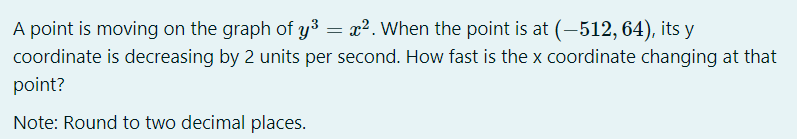 A point is moving on the graph of y³ = x². When the point is at (-512, 64), its y
coordinate is decreasing by 2 units per second. How fast is the x coordinate changing at that
point?
Note: Round to two decimal places.
