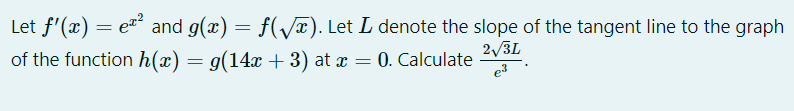 Let f'(x) = e and g(x) = f(/x). Let L denote the slope of the tangent line to the graph
2/3L
of the function h(x) = g(14x + 3) at x = 0. Calculate
e3
