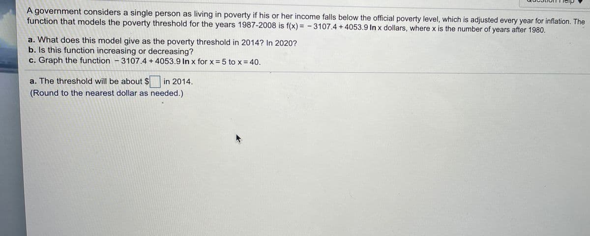 A government considers a single person as living in poverty if his or her income falls below the official poverty level, which is adjusted every year for inflation. The
function that models the poverty threshold for the years 1987-2008 is f(x) = -3107.4 + 4053.9 In x dollars, where x is the number of years after 1980.
%3D
a. What does this model give as the poverty threshold in 2014? In 2020?
b. Is this function increasing or decreasing?
c. Graph the function -3107.4 +4053.9 In x for x = 5 to x = 40.
a. The threshold will be about $ in 2014.
(Round to the nearest dollar as needed.)
