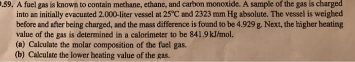 .59. A fuel gas is known to contain methane, ethane, and carbon monoxide. A sample of the gas is charged
into an initially evacuated 2.000-liter vessel at 25°C and 2323 mm Hg absolute. The vessel is weighed
before and after being charged, and the mass difference is found to be 4.929 g. Next, the higher heating
value of the gas is determined in a calorimeter to be 841.9 kJ/mol.
(a) Calculate the molar composition of the fuel gas.
(b) Calculate the lower heating value of the gas.
