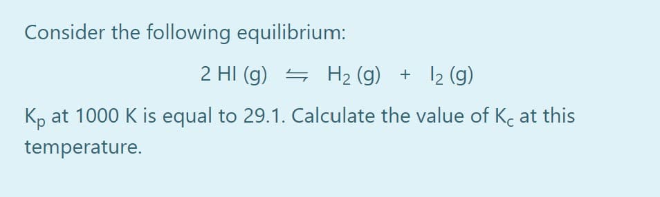Consider the following equilibrium:
2 HI (g) 4 H2 (g) + 12 (g)
Kp at 1000 K is equal to 29.1. Calculate the value of Kc at this
temperature.
