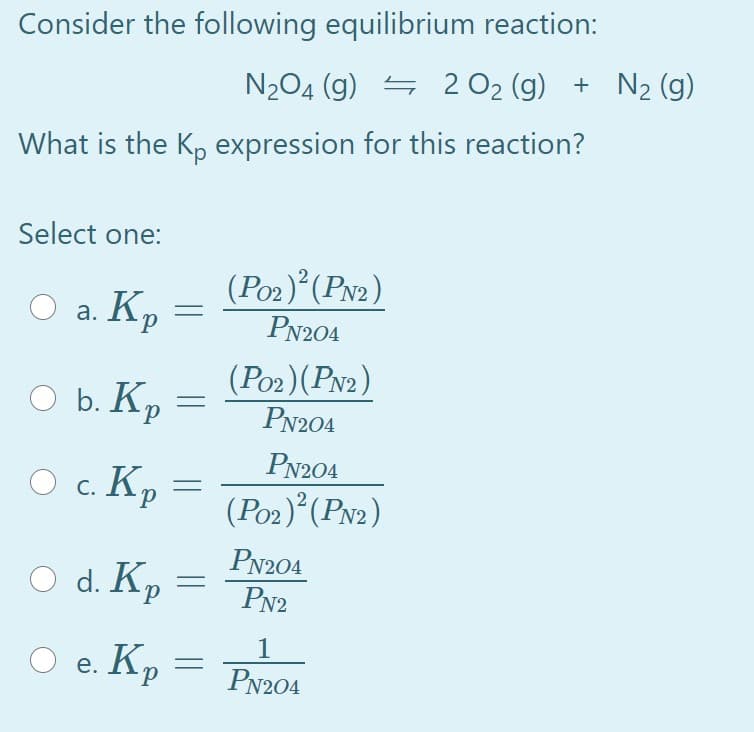 Consider the following equilibrium reaction:
N204 (g) = 2 O2 (g) + N2 (g)
What is the K, expression for this reaction?
Select one:
O a. Kp
(Po2)°(Pv2)
PN204
а. Кр
O b. Kp
(Po2)(PN2)
PN204
PN204
O c.
О с. Кр
(Poz)°(PN2)
O d. Kp
PN204
PN2
d.
1
O e. Kp
PN204

