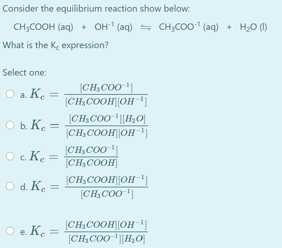 Consider the equilibrium reaction show below:
CH3COOH (aq) + OH-1 (aq) → CH3COO-1 (aq) + H2O (I)
What is the Kc expression?
Select one:
O a. Kc =
[CH3COO-1]
[CH;COOH][OH 1]
а.
[CH3COO[H2O]
b. Ke :
[CH3COOH][OH]
O c. Ke
[CH3COO 1]
[CH3COOH]
с. К.
[CH;COOH][OH1]
[CH3COO-']
O d. Ke
[CH3 COOH][OH1]
[CH;COO '][H2O]
O e. K.
е.
