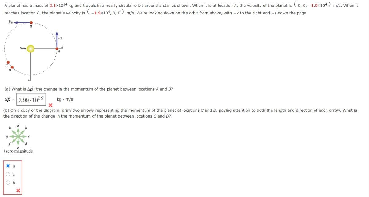A planet has a mass of 2.1x1024 kg and travels in a nearly circular orbit around a star as shown. When it is at location A, the velocity of the planet is ( 0, 0, –1.9×104 m/s. When it
reaches location B, the planet's velocity is ( -1.9×104, 0, 0 m/s. We're looking down on the orbit from above, with +x to the right and +z down the page.
PB
B
РА
Sun
(a) What is Ap, the change in the momentum of the planet between locations A and B?
Ap = 3.99 · 1028
kg · m/s
(b) On a copy of the diagram, draw two arrows representing the momentum of the planet at locations C and D, paying attention to both the length and direction of each arrow. What is
the direction of the change in the momentum of the planet between locations C and D?
h
b
f
e
j zero magnitude
a
C
