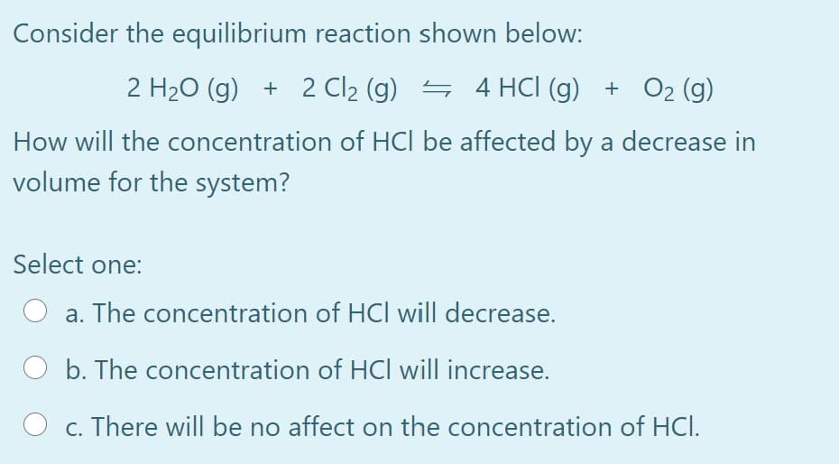 Consider the equilibrium reaction shown below:
2 H20 (g) + 2 Cl2 (g) 4 4 HCI (g) + O2 (g)
How will the concentration of HCl be affected by a decrease in
volume for the system?
Select one:
a. The concentration of HCl will decrease.
O b. The concentration of HCl will increase.
O c. There will be no affect on the concentration of HCI.
