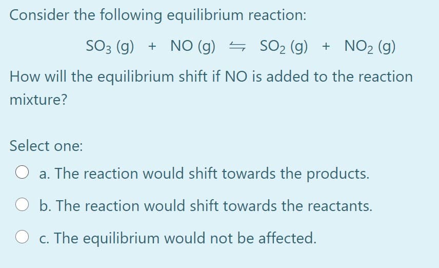 Consider the following equilibrium reaction:
SO3 (g) + NO (g) S SO2 (g) + NO2 (g)
How will the equilibrium shift if NO is added to the reaction
mixture?
Select one:
a. The reaction would shift towards the products.
b. The reaction would shift towards the reactants.
c. The equilibrium would not be affected.
