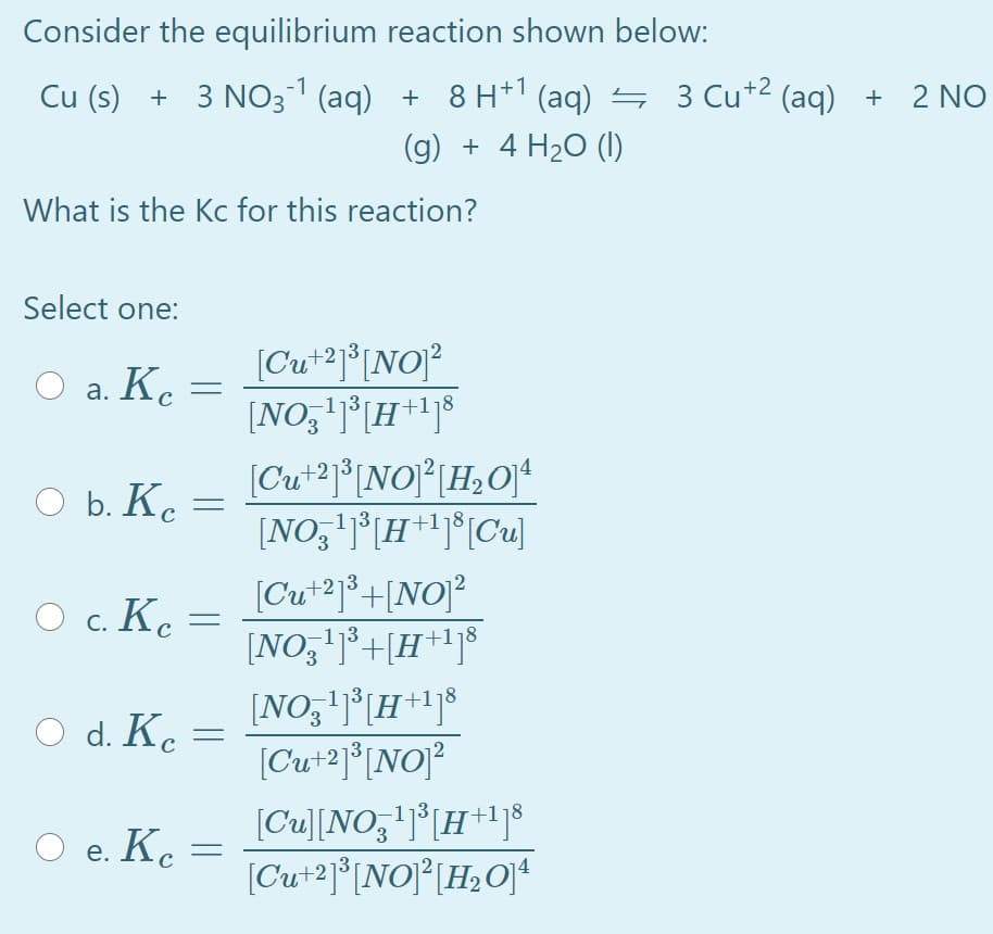 Consider the equilibrium reaction shown below:
Cu (s) + 3 NO31 (aq) + 8 H*' (aq) 4 3 Cu+2 (aq) + 2 NO
(g) + 4 H20 (1)
What is the Kc for this reaction?
Select one:
[Cu*2j*[NO]?
[NO,'j°[H+1j®
O a. K.
[Cu*2j®[NO}°[H,Of*
[NO,'j°[H+lj*[Cu]
O b. K. =
[Cu+2]°+[NO]?
[H**j®
[NO,'j³+
O c. Ke =
[NO,'j*[H+1j$
[Cu+2]°[NO]?
O d. K. =
e. К.
[Cu][NO;'j°[H *+1]®
Kc
е.
(Cut2]°[NO]°[H2O}*
