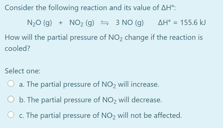 Consider the following reaction and its value of AH°:
N20 (g) + NO2 (g) = 3 NO (g)
AH° = 155.6 kJ
How will the partial pressure of NO2 change if the reaction is
cooled?
Select one:
a. The partial pressure of NO2 will increase.
b. The partial pressure of NO2 will decrease.
O c. The partial pressure of NO2 will not be affected.
