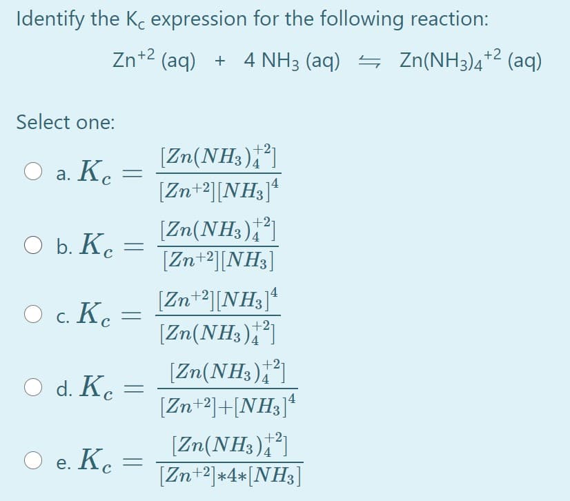 Identify the Ke expression for the following reaction:
Zn+2 (aq) + 4 NH3 (aq) = Zn(NH3)4*2 (aq)
Select one:
[Zn(NH3);*]
[Zn+2][NH3]ª
+27
а. К.
Ke
[Zn(NH3)]
[Zn+2][NH3]
O b. Ke =
с
[Zn+2][NH3]*
[Zn(NH3),]
O c. Ke =
[Zn(NH3)]
[Zn+2]+[NH3]ª
d. Kc
[Zn(NH3)]
[Zn+2]*4*[NH3]
+27
O e. K.
