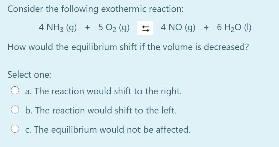 Consider the following exothermic reaction:
4 NH3 (g) + 5 O2 (g) 5 4 NO (g) + 6 H2O (I)
How would the equilibrium shift if the volume is decreased?
Select one:
a. The reaction would shift to the right.
b. The reaction would shift to the left.
O c. The equilibrium would not be affected.
