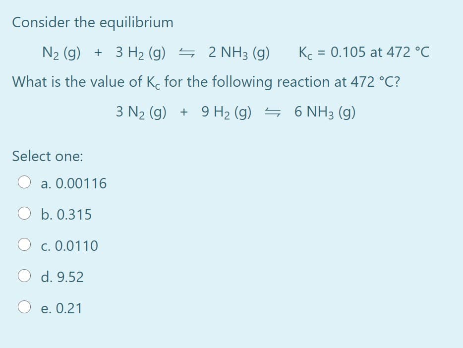 Consider the equilibrium
N2 (g) + 3 H2 (g) = 2 NH3 (g)
Kc = 0.105 at 472 °C
%|
What is the value of K. for the following reaction at 472 °C?
3 N2 (g) + 9 H2 (g) = 6 NH3 (g)
Select one:
a. 0.00116
O b. 0.315
c. 0.0110
d. 9.52
O e. 0.21
