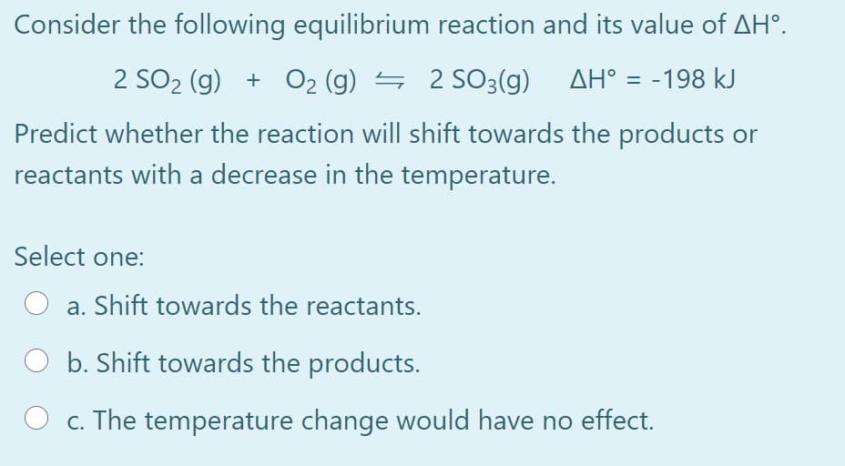 Consider the following equilibrium reaction and its value of AH°.
2 SO2 (g) + O2 (g) = 2
SO3(g) AH° = -198 kJ
Predict whether the reaction will shift towards the products or
reactants with a decrease in the temperature.
Select one:
a. Shift towards the reactants.
b. Shift towards the products.
c. The temperature change would have no effect.
