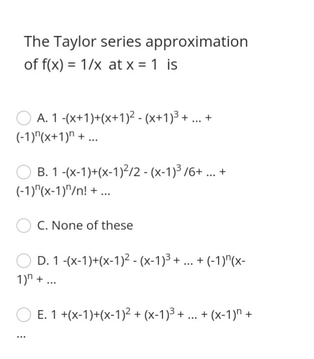 The Taylor series approximation
of f(x) = 1/x at x = 1 is
%3D
A. 1 -(x+1)+(x+1)² - (x+1)3 + ... +
(-1)"(x+1)" + ..
B. 1 -(x-1)+(x-1)?/2 - (x-1)³ /6+ ... +
(-1)"(x-1)^/n! + ..
C. None of these
D. 1 -(x-1)+(x-1)2 - (x-1)3 + ... + (-1)"(x-
1)n + ...
E. 1 +(x-1)+(x-1)? + (x-1)3 + ... + (x-1)" +
