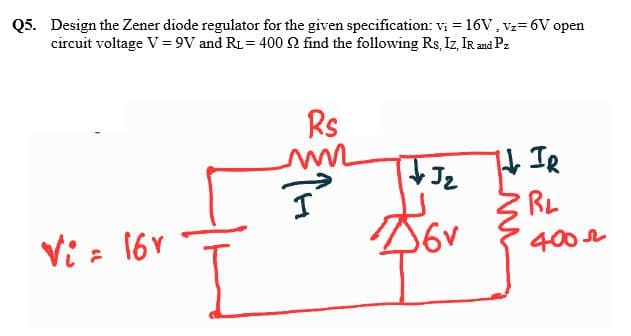 Q5. Design the Zener diode regulator for the given specification: vị = 16V, vz=6V open
circuit voltage V= 9V and RL = 400 N find the following Rs, Iz, IR and Pz
Rs
TH IR
RL
Vi = 16V
400 r
