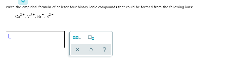 Write the empirical formula of at least four binary ionic compounds that could be formed from the following ions:
Ca?+, v**, Br¯, s²-

