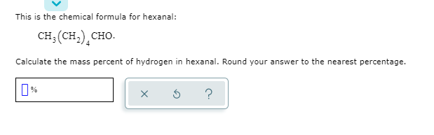 This is the chemical formula for hexanal:
CH; (CH,)¸CHO.
Calculate the mass percent of hydrogen in hexanal. Round your answer to the nearest percentage.
%
?
