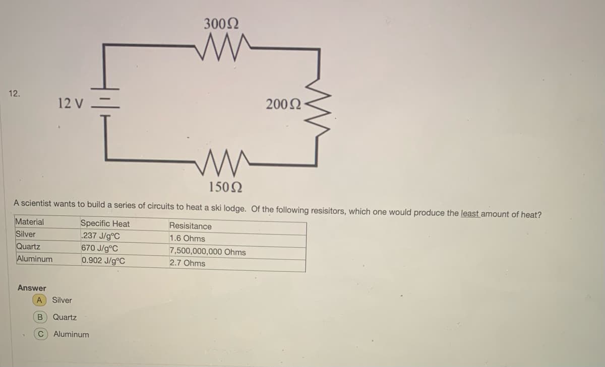 3002
12.
12 V =
2002
150N
A scientist wants to build a series of circuits to heat a ski lodge. Of the following resisitors, which one would produce the least amount of heat?
Material
Silver
Quartz
Aluminum
Specific Heat
237 J/g°C
670 J/g°C
0.902 J/g°C
Resisitance
1.6 Ohms
7,500,000,000 Ohms
2.7 Ohms
Answer
A
Silver
Quartz
Aluminum
