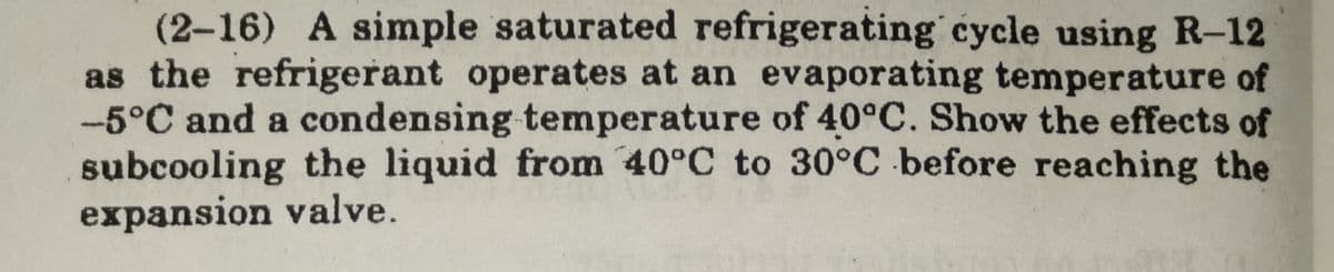 (2-16) A simple saturated refrigerating cycle using R-12
as the refrigerant operates at an evaporating temperature of
-5°C and a condensing temperature of 40°C. Show the effects of
subcooling the liquid from 40°C to 30°C before reaching the
expansion valve.
