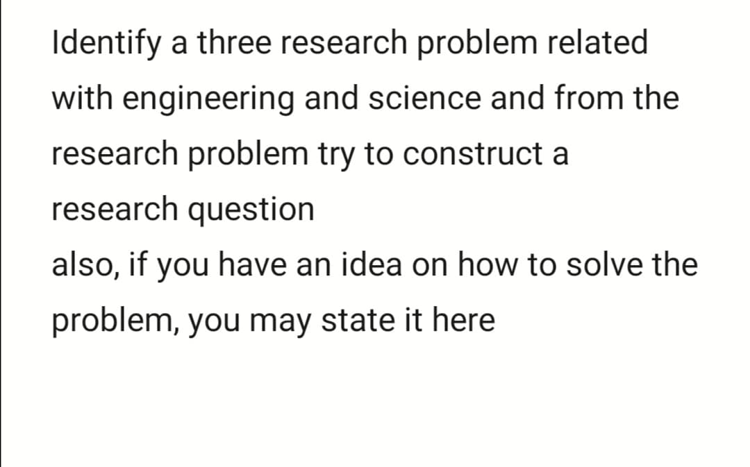 Identify a three research problem related
with engineering and science and from the
research problem try to construct a
research question
also, if you have an idea on how to solve the
problem, you may state it here
