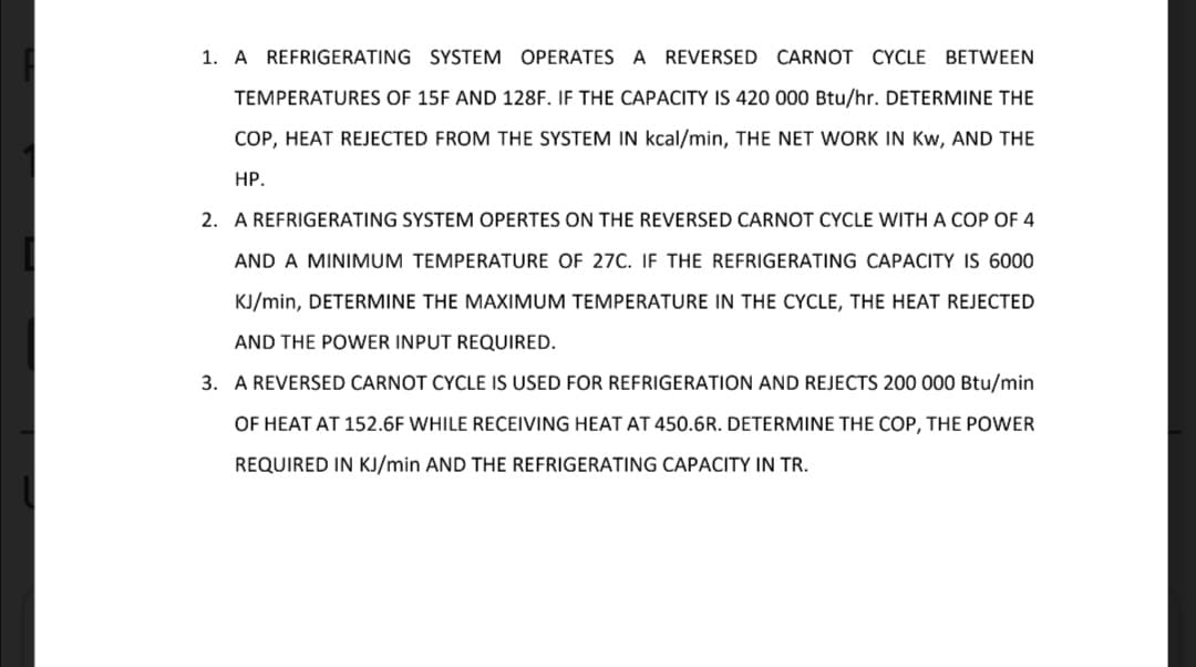 1. A REFRIGERATING SYSTEM OPERATES A REVERSED CARNOT CYCLE BETWEEN
TEMPERATURES OF 15F AND 128F. IF THE CAPACITY IS 420 000 Btu/hr. DETERMINE THE
COP, HEAT REJECTED FROM THE SYSTEM IN kcal/min, THE NET WORK IN Kw, AND THE
НР.
2. A REFRIGERATING SYSTEM OPERTES ON THE REVERSED CARNOT CYCLE WITH A COP OF 4
AND A MINIMUM TEMPERATURE OF 27C. IF THE REFRIGERATING CAPACITY IS 6000
KJ/min, DETERMINE THE MAXIMUM TEMPERATURE IN THE CYCLE, THE HEAT REJECTED
AND THE POWER INPUT REQUIRED.
3. A REVERSED CARNOT CYCLE IS USED FOR REFRIGERATION AND REJECTS 200 000 Btu/min
OF HEAT AT 152.6F WHILE RECEIVING HEAT AT 450.6R. DETERMINE THE COP, THE POWER
REQUIRED IN KJ/min AND THE REFRIGERATING CAPACITY IN TR.
