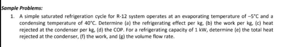 Sample Problems:
1. A simple saturated refrigeration cycle for R-12 system operates at an evaporating temperature of -5°C and a
condensing temperature of 40°C. Determine (a) the refrigerating effect per kg, (b) the work per kg, (c) heat
rejected at the condenser per kg, (d) the COP. For a refrigerating capacity of 1 kW, determine (e) the total heat
rejected at the condenser, (f) the work, and (g) the volume flow rate.
